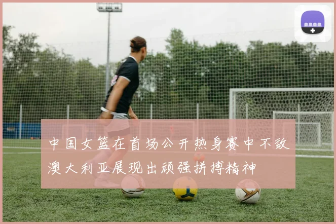 中国女篮在首场公开热身赛中不敌澳大利亚展现出顽强拼搏精神