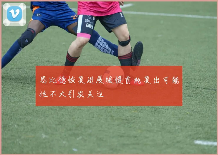恩比德恢复进展缓慢首轮复出可能性不大引发关注