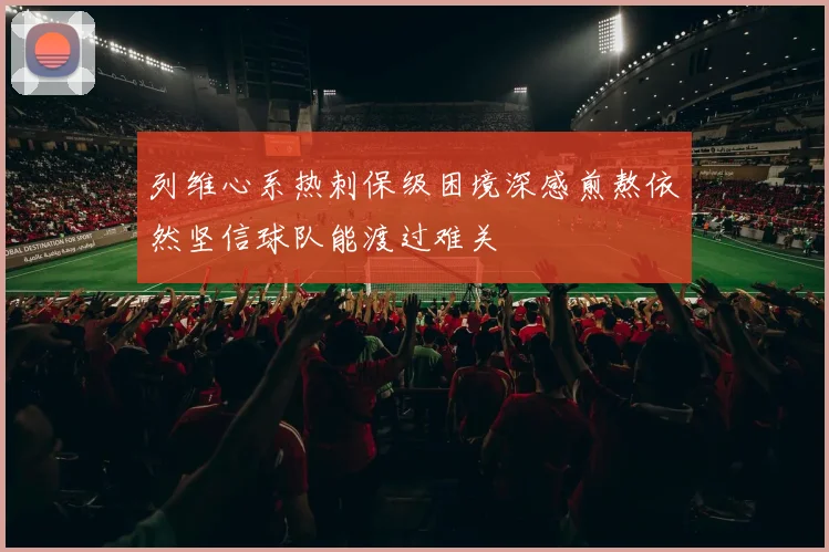 列维心系热刺保级困境深感煎熬依然坚信球队能渡过难关