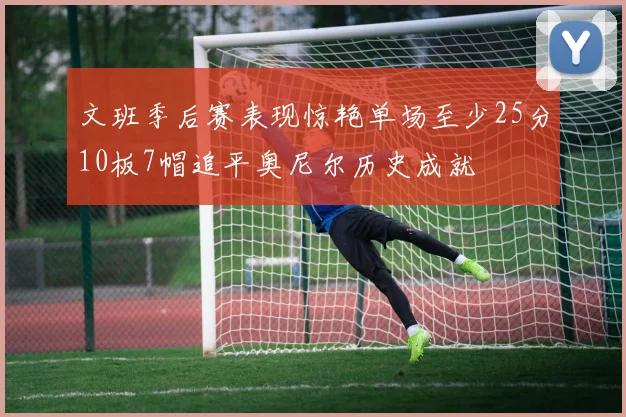 文班季后赛表现惊艳单场至少25分10板7帽追平奥尼尔历史成就