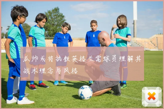 瓜帅或将执教英格兰需球员理解其战术理念与风格