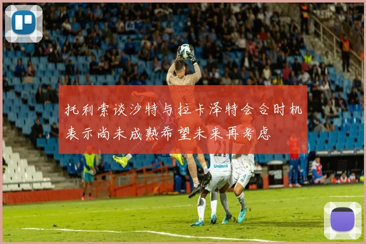 托利索谈沙特与拉卡泽特会合时机表示尚未成熟希望未来再考虑