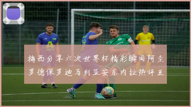 梅西分享六次世界杯精彩瞬间阿圭罗德保罗迪马利亚安东内拉热评互动