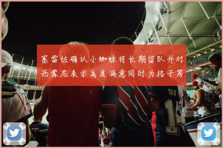 塞雷佐确认小蜘蛛将长期留队并对西蒙尼表示高度满意同时为格子筹办欢送仪式