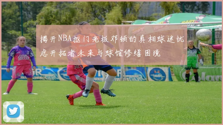 揭开NBA抠门老板邓顿的真相球迷忧虑开拓者未来与球馆修缮困境
