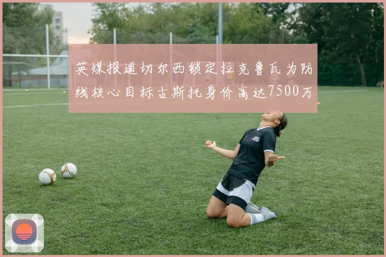 英媒报道切尔西锁定拉克鲁瓦为防线核心目标古斯托身价高达7500万镑