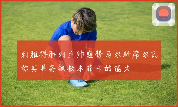 利雅得胜利主帅盛赞马尔科席尔瓦称其具备执教本菲卡的能力